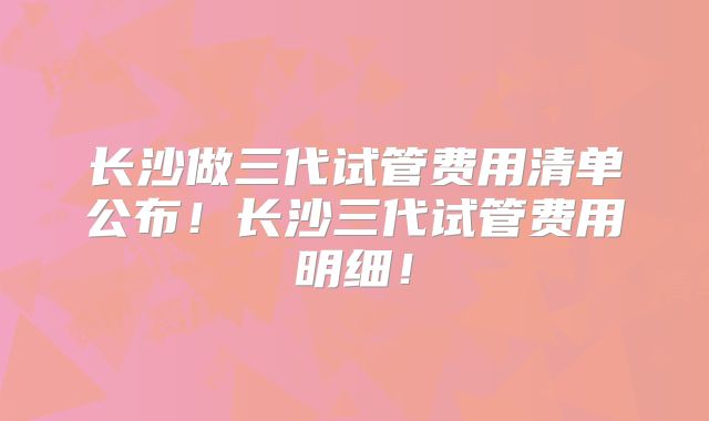 长沙做三代试管费用清单公布!长沙三代试管费用明细!
