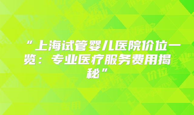 “上海试管婴儿医院价位一览：专业医疗服务费用揭秘”