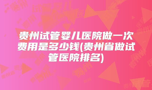贵州试管婴儿医院做一次费用是多少钱(贵州省做试管医院排名)