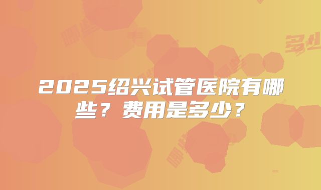 2025绍兴试管医院有哪些?费用是多少?