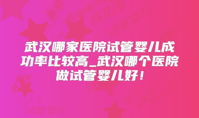 武汉哪家医院试管婴儿成功率比较高_武汉哪个医院做试管婴儿好!