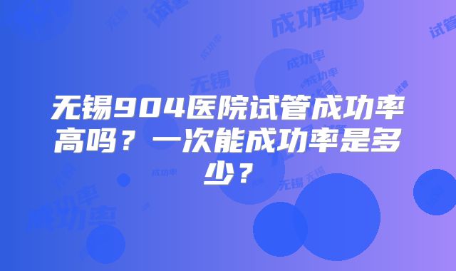 无锡904医院试管成功率高吗?一次能成功率是多少?