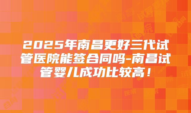2025年南昌更好三代试管医院能签合同吗-南昌试管婴儿成功比较高！