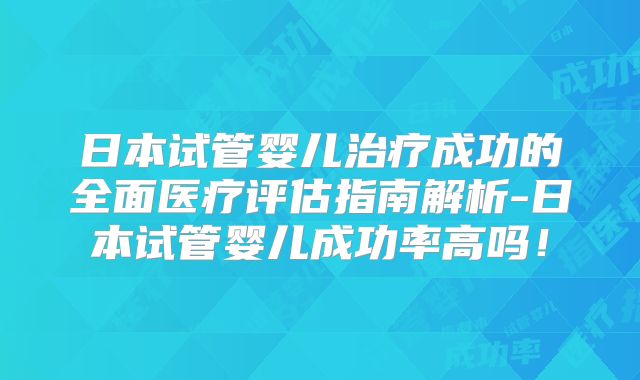 日本试管婴儿治疗成功的全面医疗评估指南解析-日本试管婴儿成功率高吗！
