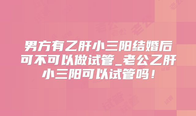 男方有乙肝小三阳结婚后可不可以做试管_老公乙肝小三阳可以试管吗！