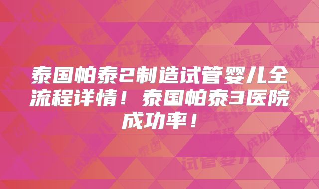 泰国帕泰2制造试管婴儿全流程详情！泰国帕泰3医院成功率！