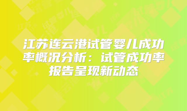 江苏连云港试管婴儿成功率概况分析：试管成功率报告呈现新动态