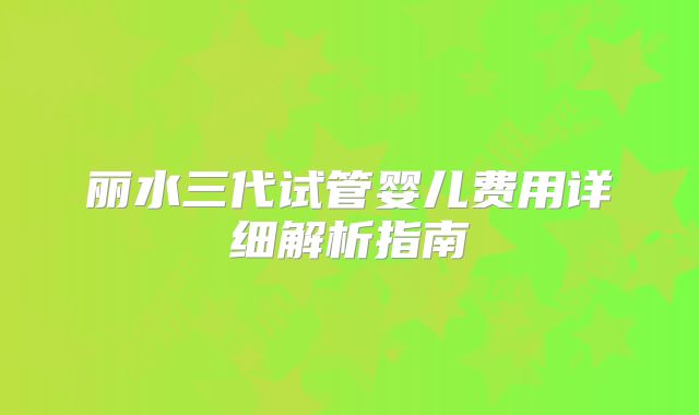 丽水三代试管婴儿费用详细解析指南