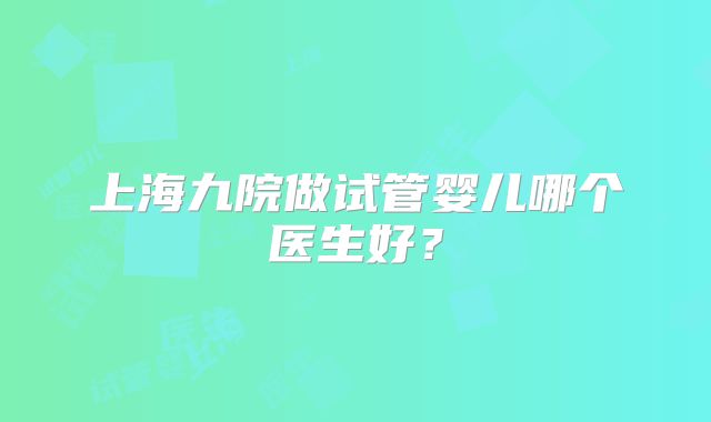上海九院做试管婴儿哪个医生好?