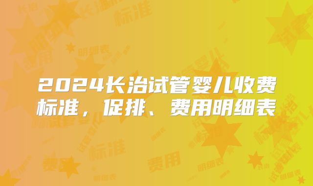 2024长治试管婴儿收费标准,促排、费用明细表