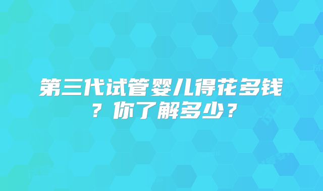 第三代试管婴儿得花多钱?你了解多少?