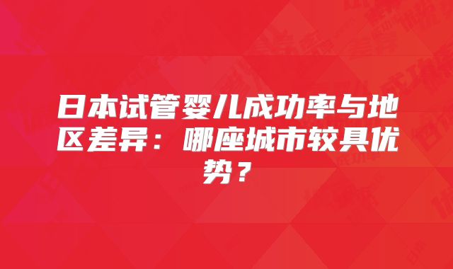 日本试管婴儿成功率与地区差异：哪座城市较具优势？