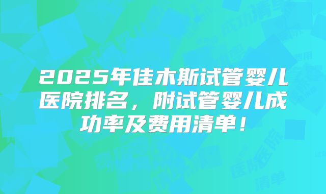 2025年佳木斯试管婴儿医院排名，附试管婴儿成功率及费用清单！