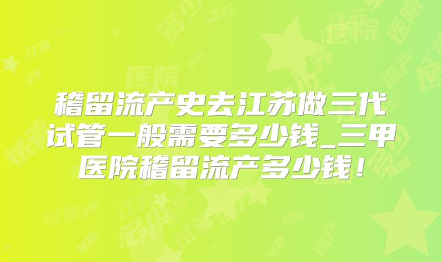 稽留流产史去江苏做三代试管一般需要多少钱_三甲医院稽留流产多少钱!
