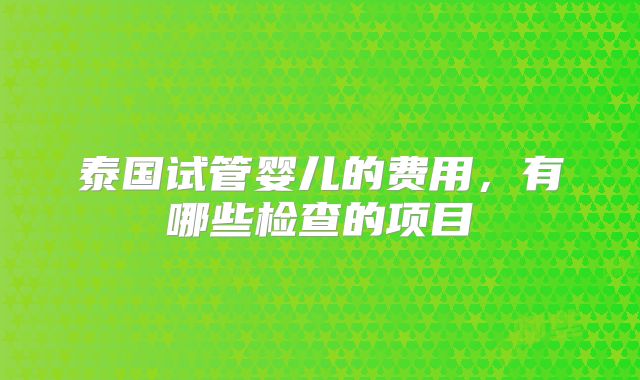 泰国试管婴儿的费用，有哪些检查的项目