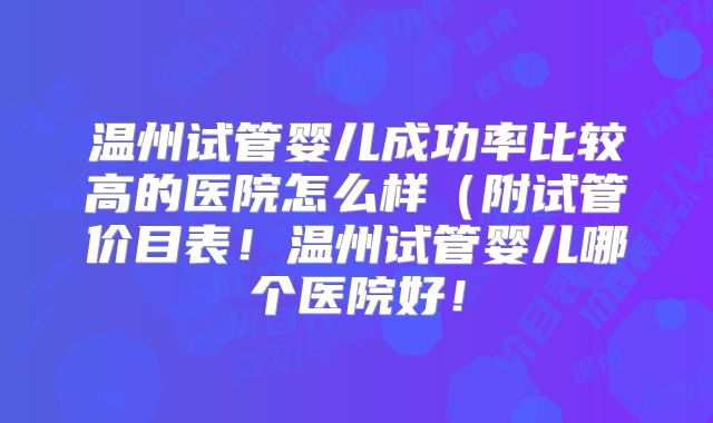 温州试管婴儿成功率比较高的医院怎么样(附试管价目表!温州试管婴儿哪个医院好!