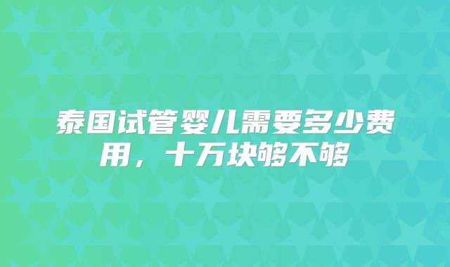 泰国试管婴儿需要多少费用，十万块够不够