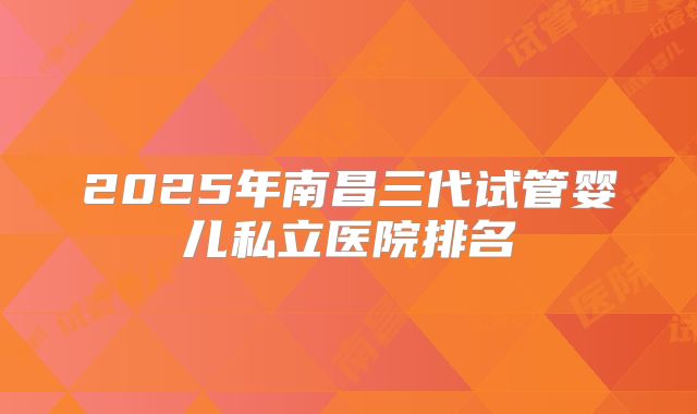 2025年南昌三代试管婴儿私立医院排名