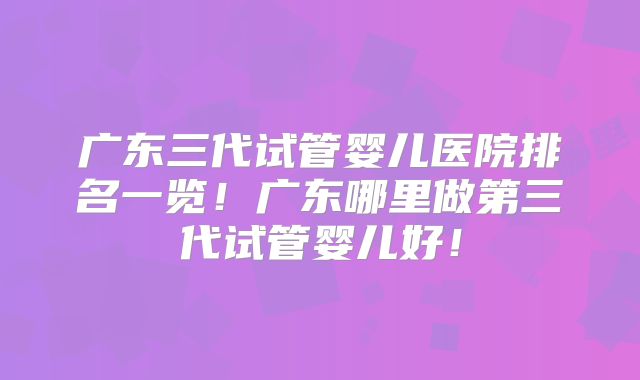 广东三代试管婴儿医院排名一览！广东哪里做第三代试管婴儿好！