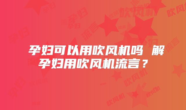 孕妇可以用吹风机吗 解孕妇用吹风机流言?