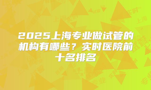 2025上海专业做试管的机构有哪些？实时医院前十名排名