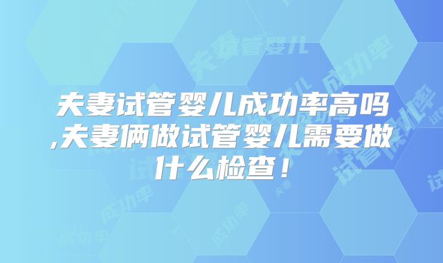 夫妻试管婴儿成功率高吗,夫妻俩做试管婴儿需要做什么检查！