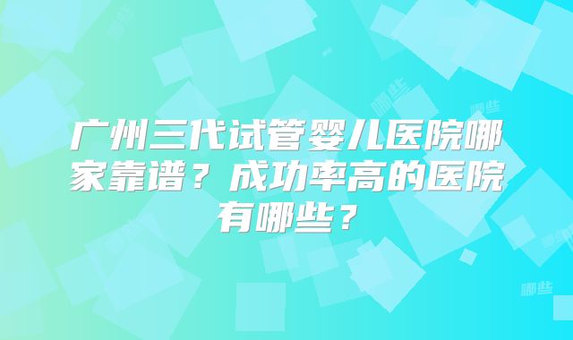 广州三代试管婴儿医院哪家靠谱?成功率高的医院有哪些?