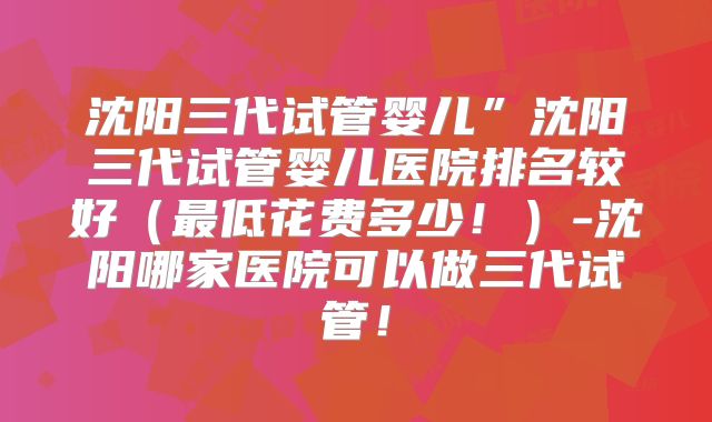 沈阳三代试管婴儿”沈阳三代试管婴儿医院排名较好（最低花费多少！）-沈阳哪家医院可以做三代试管！