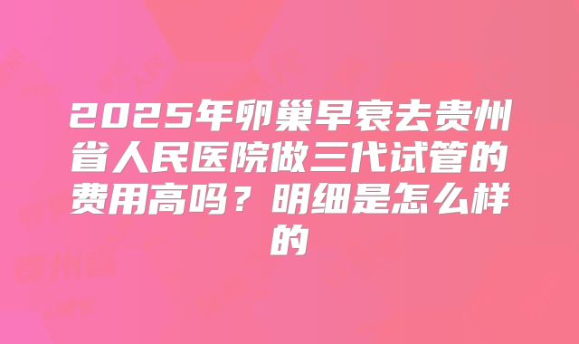 2025年卵巢早衰去贵州省人民医院做三代试管的费用高吗？明细是怎么样的