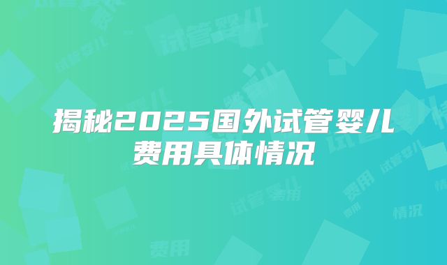 揭秘2025国外试管婴儿费用具体情况