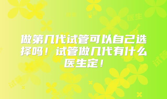 做第几代试管可以自己选择吗！试管做几代有什么医生定！