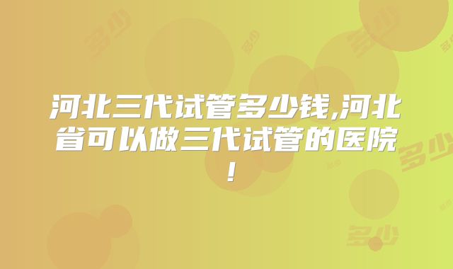 河北三代试管多少钱,河北省可以做三代试管的医院！