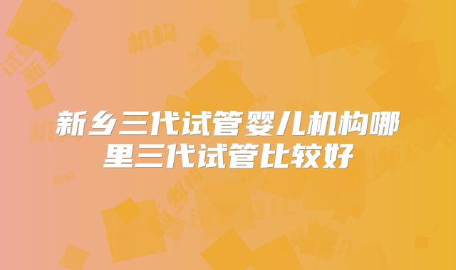 新乡三代试管婴儿机构哪里三代试管比较好