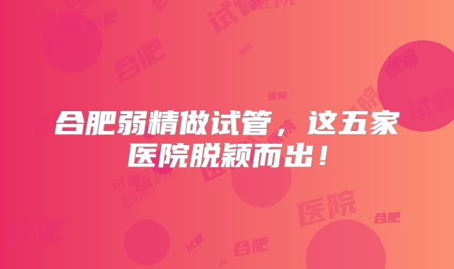 合肥弱精做试管，这五家医院脱颖而出！