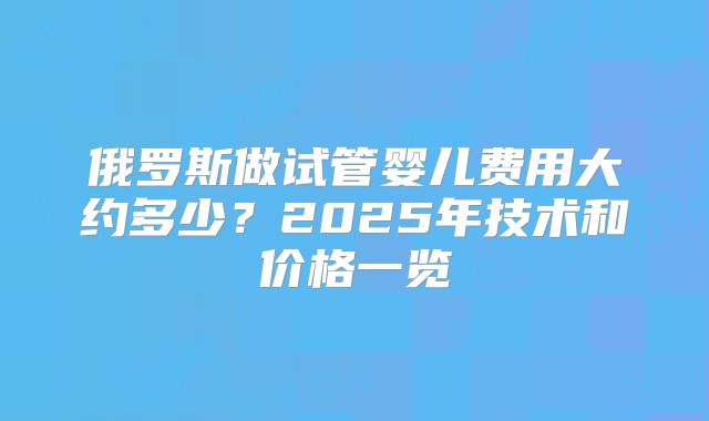 俄罗斯做试管婴儿费用大约多少?2025年技术和价格一览