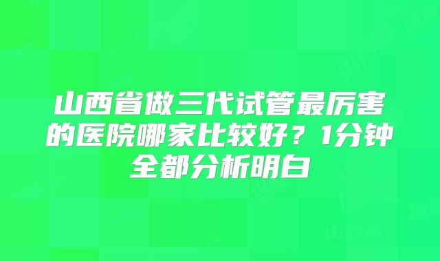 山西省做三代试管最厉害的医院哪家比较好?1分钟全都分析明白