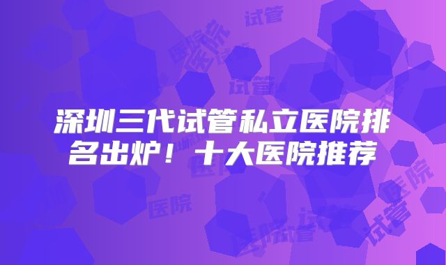 深圳三代试管私立医院排名出炉!十大医院推荐