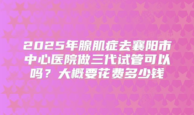 2025年腺肌症去襄阳市中心医院做三代试管可以吗？大概要花费多少钱