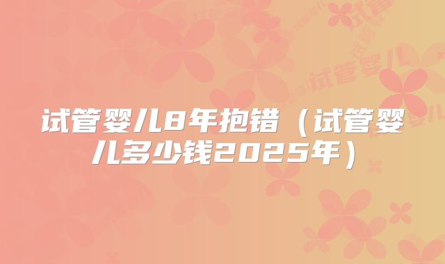 试管婴儿8年抱错（试管婴儿多少钱2025年）