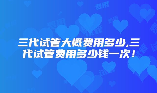 三代试管大概费用多少,三代试管费用多少钱一次!