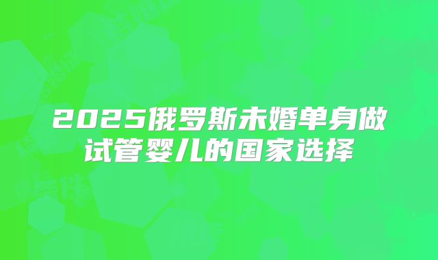 2025俄罗斯未婚单身做试管婴儿的国家选择