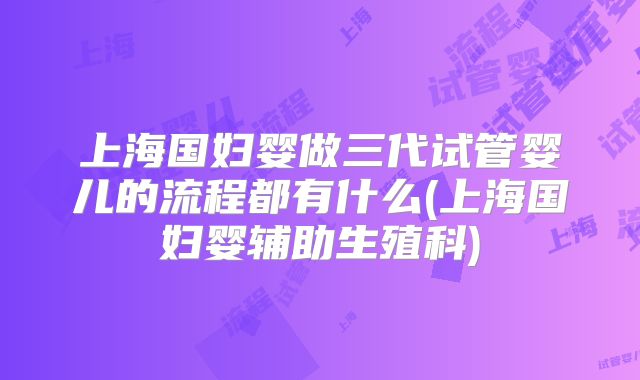 上海国妇婴做三代试管婴儿的流程都有什么(上海国妇婴辅助生殖科)