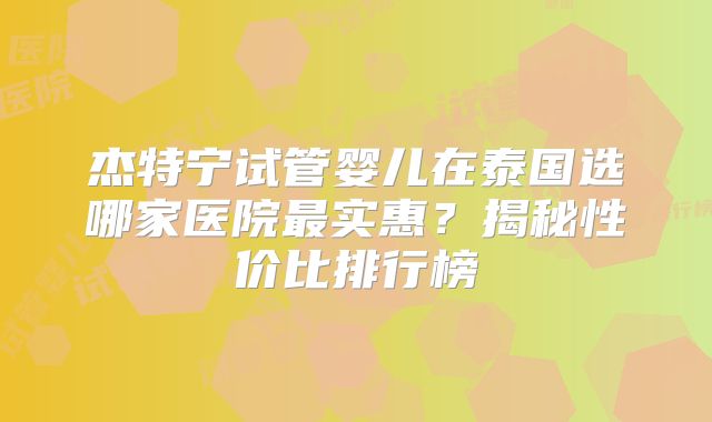 杰特宁试管婴儿在泰国选哪家医院最实惠？揭秘性价比排行榜