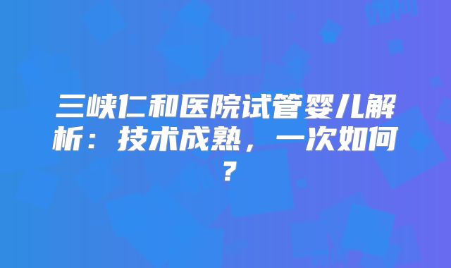 三峡仁和医院试管婴儿解析:技术成熟,一次如何?