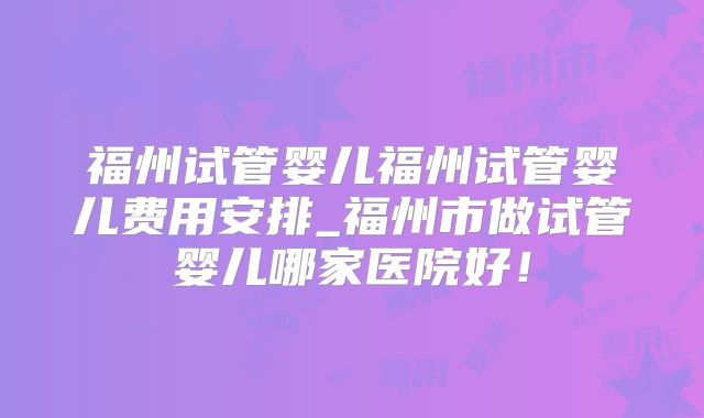 福州试管婴儿福州试管婴儿费用安排_福州市做试管婴儿哪家医院好！