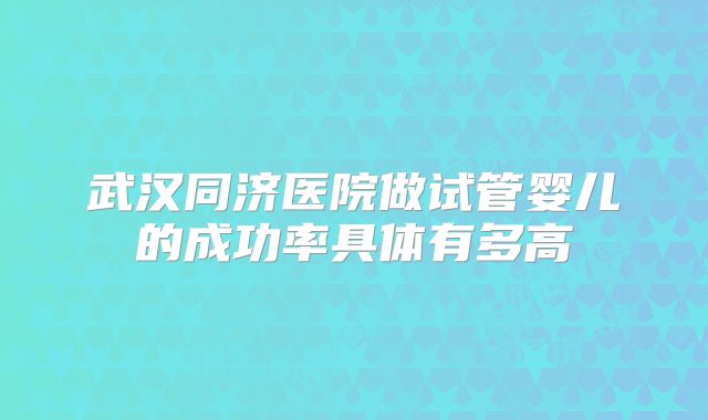 武汉同济医院做试管婴儿的成功率具体有多高