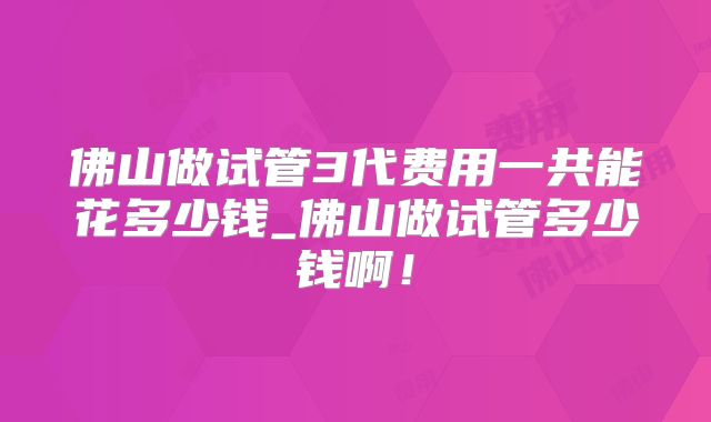 佛山做试管3代费用一共能花多少钱_佛山做试管多少钱啊！
