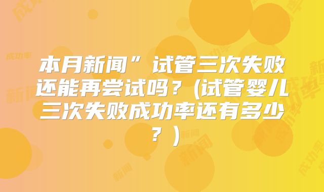 本月新闻”试管三次失败还能再尝试吗？(试管婴儿三次失败成功率还有多少？)