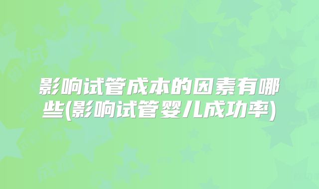 影响试管成本的因素有哪些(影响试管婴儿成功率)