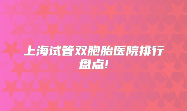 上海试管双胞胎医院排行盘点!